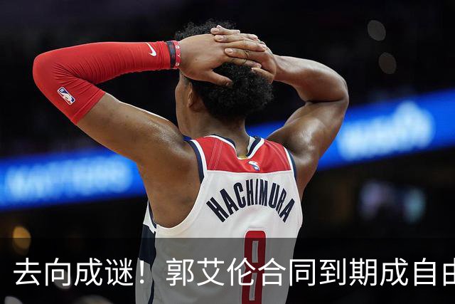 去向成谜！郭艾伦合同到期成自由身，多重信号暗示大概率加盟广东